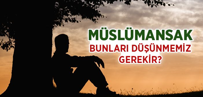 Müslümansak Bunları Düşünmemiz Gerekir