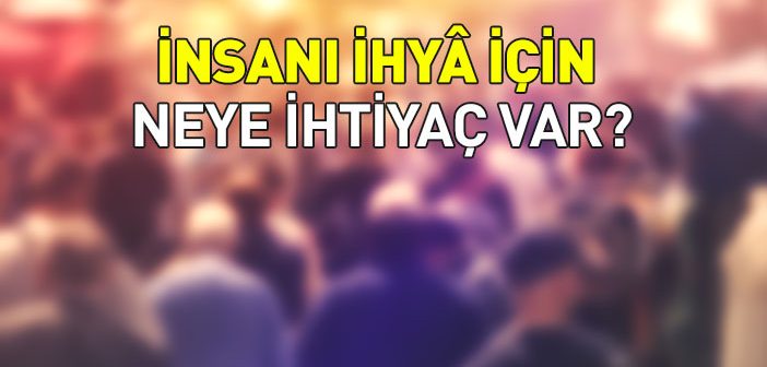 İnsanı İhyâ İçin Neye İhtiyaç Var?