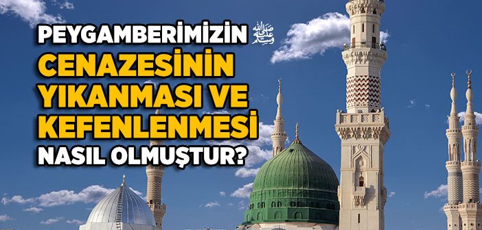 Peygamberimizin Cenazesinin Yıkanması ve Kefenlenmesi Nasıl Olmuştur?