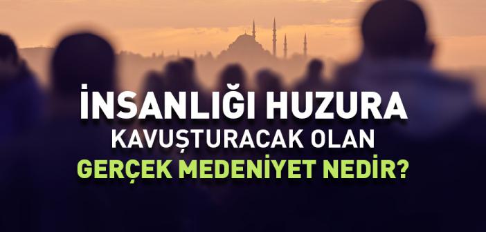 İnsanlığı Huzura Kavuşturacak Olan Gerçek Medeniyet Nedir?